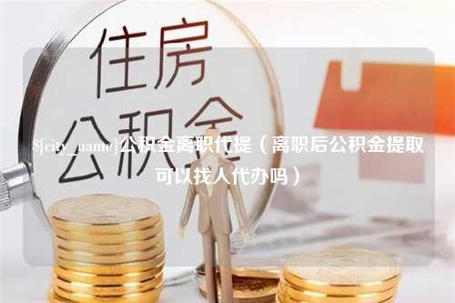 象山公积金离职代提（离职后公积金提取可以找人代办吗）