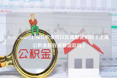 象山上海公积金可以在成都使用吗（上海公积金能在成都贷款吗）